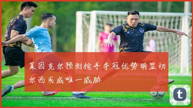 莱因克尔预测枪手夺冠优势明显切尔西或成唯一威胁