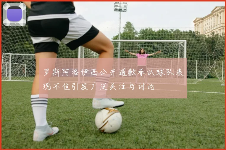 罗斯阿洛伊西公开道歉承认球队表现不佳引发广泛关注与讨论