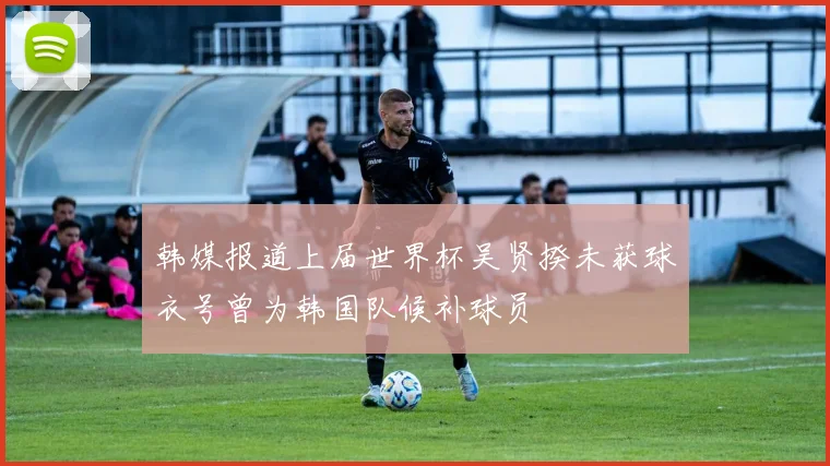 韩媒报道上届世界杯吴贤揆未获球衣号曾为韩国队候补球员