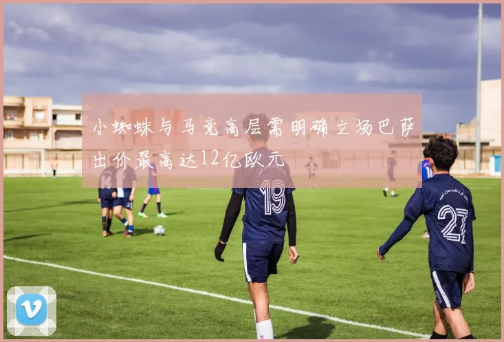小蜘蛛与马竞高层需明确立场巴萨出价最高达12亿欧元