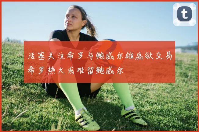 活塞关注希罗与鲍威尔雄鹿欲交易希罗热火或难留鲍威尔