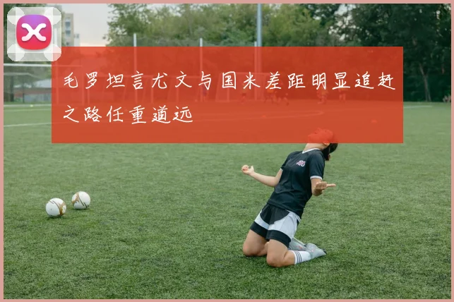 毛罗坦言尤文与国米差距明显追赶之路任重道远