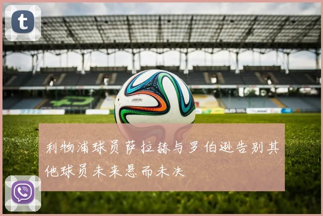 利物浦球员萨拉赫与罗伯逊告别其他球员未来悬而未决