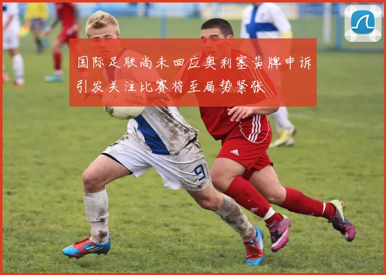国际足联尚未回应奥利塞黄牌申诉引发关注比赛将至局势紧张