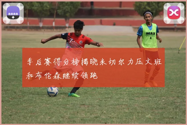 季后赛得分榜揭晓米切尔力压文班和布伦森继续领跑
