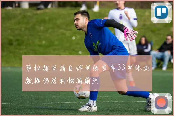 萨拉赫坚持自律训练多年33岁体测数据仍居利物浦前列