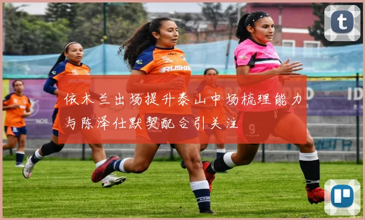 依木兰出场提升泰山中场梳理能力与陈泽仕默契配合引关注