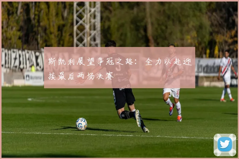 斯凯利展望争冠之路：全力以赴迎接最后两场决赛