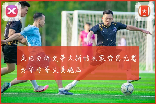 美记分析史蒂文斯的决策智慧无需为字母哥交易施压