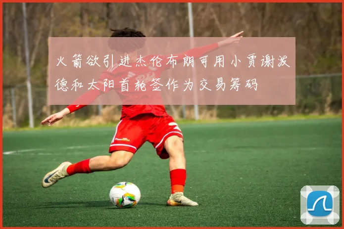 火箭欲引进杰伦布朗可用小贾谢泼德和太阳首轮签作为交易筹码