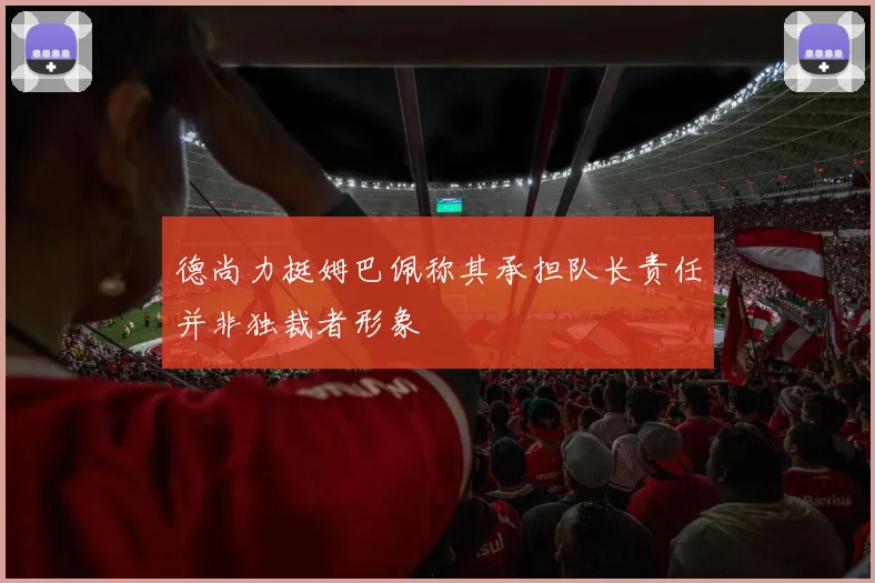 德尚力挺姆巴佩称其承担队长责任并非独裁者形象