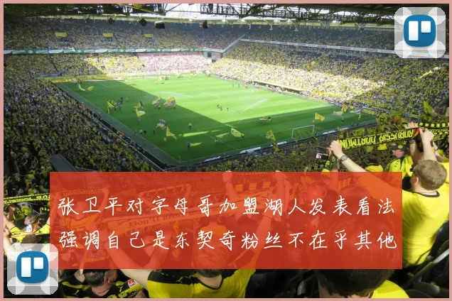 张卫平对字母哥加盟湖人发表看法强调自己是东契奇粉丝不在乎其他球员动态