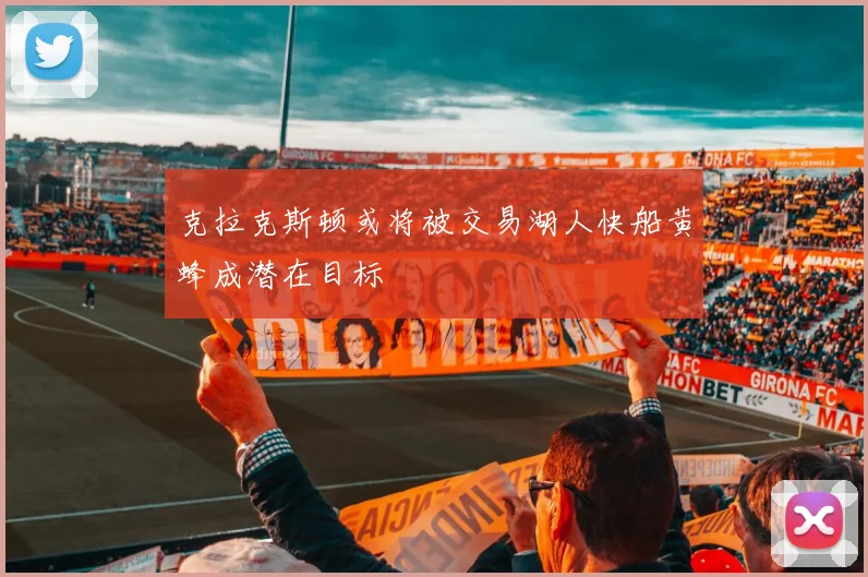 克拉克斯顿或将被交易湖人快船黄蜂成潜在目标