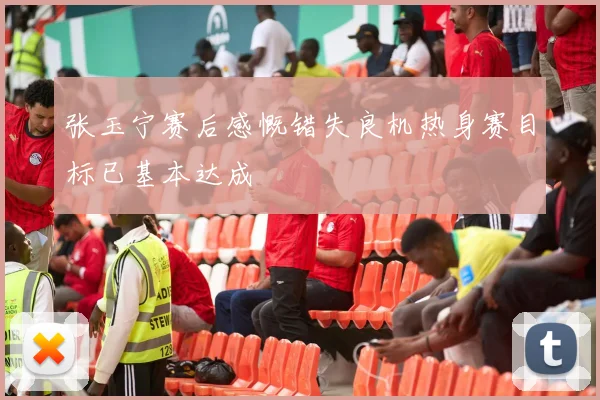 张玉宁赛后感慨错失良机热身赛目标已基本达成