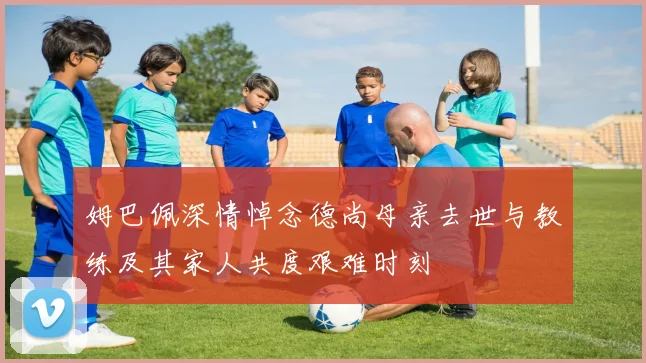 姆巴佩深情悼念德尚母亲去世与教练及其家人共度艰难时刻