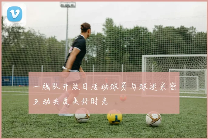 一线队开放日活动球员与球迷亲密互动共度美好时光