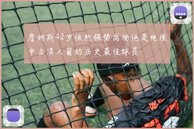 詹姆斯42岁依然强势离场他是绝境中击溃火箭的历史最佳球员