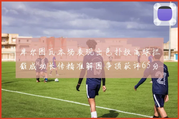 库尔图瓦本场表现出色扑救高球拦截成功长传精准解围争顶获评65分