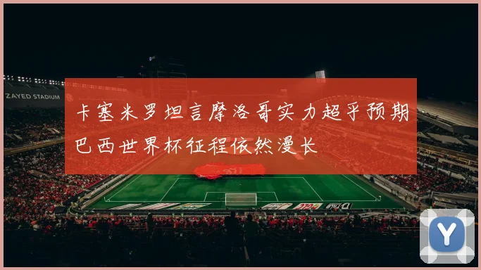 卡塞米罗坦言摩洛哥实力超乎预期巴西世界杯征程依然漫长