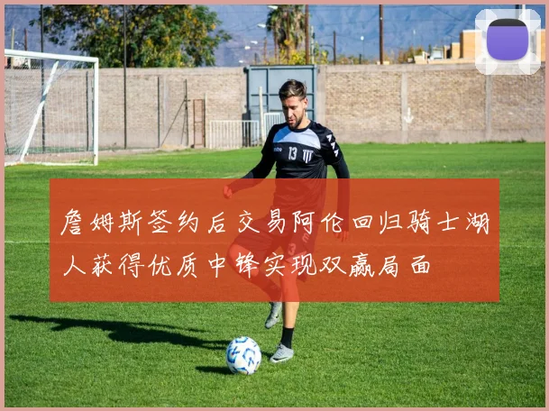 詹姆斯签约后交易阿伦回归骑士湖人获得优质中锋实现双赢局面