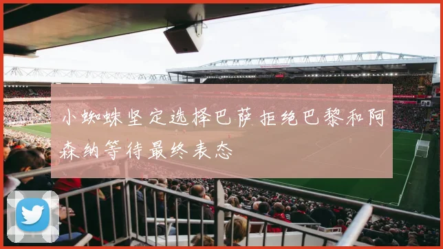 小蜘蛛坚定选择巴萨拒绝巴黎和阿森纳等待最终表态