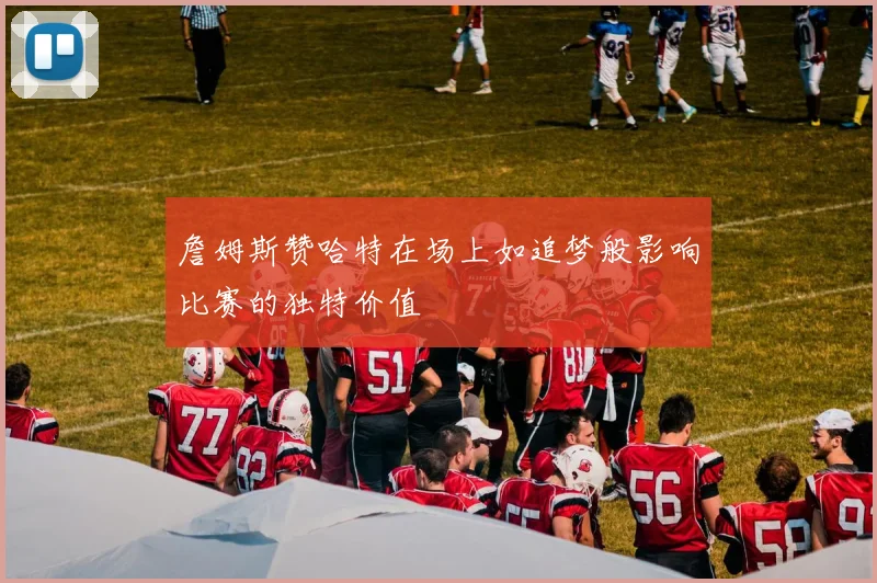詹姆斯赞哈特在场上如追梦般影响比赛的独特价值